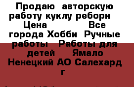 Продаю  авторскую работу куклу-реборн  › Цена ­ 27 000 - Все города Хобби. Ручные работы » Работы для детей   . Ямало-Ненецкий АО,Салехард г.